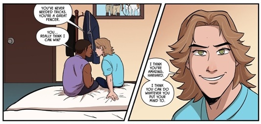 Aiden sits down next to Harvard on the bed, saying, You've never needed tricks. You're a great fencer. Harvard responds, You... really think I can win? The next panel has a close-up of Aiden's face as he smiles sincerely. He says: I think you're amazing, Harvard. I think you can do whatever you put your mind to.