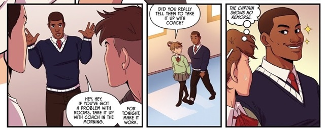 Three panels from the comic Fence. In the first, Harvard, a black older teen in a school uniform and tie, holds up his hands as two other boys, shown in profile, look at him in the foreground. He says, Hey, hey. If you've got a problem with rooms, take it up with Coach in the morning. For tonight, make it work. In the second panel, Bobby, a shorter white student with long hair in a femme version of the school uniform, asks, Did you really tell them to take it up with Coach? In the final panel, Harvard grins at Bobby with sparkles next to his head. Bobby thinks, The Captain shows no remorse.